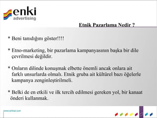 Etnik Pazarlama Nedir ?

* Beni tanıdığını göster!!!!

* Etno-marketing, bir pazarlama kampanyasının başka bir dile
  çevrilmesi değildir.

* Onların dilinde konuşmak elbette önemli ancak onlara ait
  farklı unsurlarda olmalı. Etnik gruba ait kültürel bazı öğelerle
  kampanya zenginleştirilmeli.

* Belki de en etkili ve ilk tercih edilmesi gereken yol, bir kanaat
 önderi kullanmak.
 