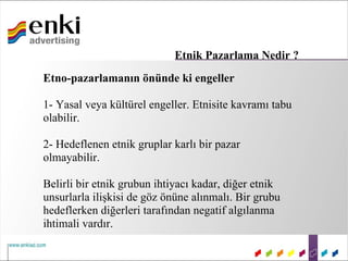 Etnik Pazarlama Nedir ?
Etno-pazarlamanın önünde ki engeller

1- Yasal veya kültürel engeller. Etnisite kavramı tabu
olabilir.

2- Hedeflenen etnik gruplar karlı bir pazar
olmayabilir.

Belirli bir etnik grubun ihtiyacı kadar, diğer etnik
unsurlarla ilişkisi de göz önüne alınmalı. Bir grubu
hedeflerken diğerleri tarafından negatif algılanma
ihtimali vardır.
 