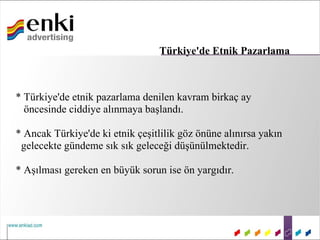 Türkiye'de Etnik Pazarlama



* Türkiye'de etnik pazarlama denilen kavram birkaç ay
  öncesinde ciddiye alınmaya başlandı.

* Ancak Türkiye'de ki etnik çeşitlilik göz önüne alınırsa yakın
 gelecekte gündeme sık sık geleceği düşünülmektedir.

* Aşılması gereken en büyük sorun ise ön yargıdır.
 
