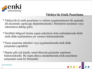 Türkiye'de Etnik Pazarlama
* Türkiye'de ki etnik pazarlama ve reklam uygulamalarının ilk aşamada
  dil ekseninde yapılacağı düşünülmektedir.( Metinlerin tercümesi veya
  reklamların dublajı gibi).

* Özellikle bölgesel üretim yapan şirketlerin ürün ambalajlarında farklı
  etnik dilde açıklamalara yer vermesi beklenmektedir.

* Pazar araştırma anketleri veya uygulamalarında etnik dilde
 çalışmalar yapılabilir.

* Bunlar gibi çok küçük, temel düzeyde girişimler yapılması
 beklenmektedir. İlk etapta dünya standartlarında etnik pazarlama
 çalışmaları uzak bir ihtimaldir.
 