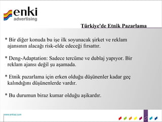 Türkiye'de Etnik Pazarlama

* Bir diğer konuda bu işe ilk soyunacak şirket ve reklam
 ajansının alacağı risk-elde edeceği fırsattır.

* Deng-Adaptation: Sadece tercüme ve dublaj yapıyor. Bir
 reklam ajansı değil şu aşamada.

* Etnik pazarlama için erken olduğu düşünenler kadar geç
 kalındığını düşünenlerde vardır.

* Bu durumun biraz kumar olduğu aşikardır.
 