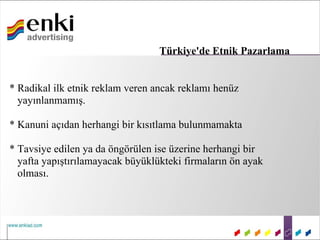Türkiye'de Etnik Pazarlama


* Radikal ilk etnik reklam veren ancak reklamı henüz
  yayınlanmamış.

* Kanuni açıdan herhangi bir kısıtlama bulunmamakta

* Tavsiye edilen ya da öngörülen ise üzerine herhangi bir
  yafta yapıştırılamayacak büyüklükteki firmaların ön ayak
  olması.
 