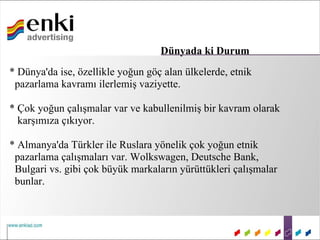 Dünyada ki Durum
* Dünya'da ise, özellikle yoğun göç alan ülkelerde, etnik
 pazarlama kavramı ilerlemiş vaziyette.

* Çok yoğun çalışmalar var ve kabullenilmiş bir kavram olarak
  karşımıza çıkıyor.

* Almanya'da Türkler ile Ruslara yönelik çok yoğun etnik
 pazarlama çalışmaları var. Wolkswagen, Deutsche Bank,
 Bulgari vs. gibi çok büyük markaların yürüttükleri çalışmalar
 bunlar.
 