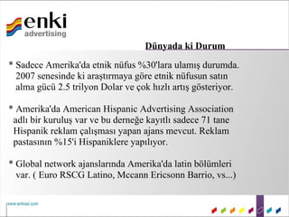 Dünyada ki Durum
* Sadece Amerika'da etnik nüfus %30'lara ulamış durumda.
  2007 senesinde ki araştırmaya göre etnik nüfusun satın
  alma gücü 2.5 trilyon Dolar ve çok hızlı artış gösteriyor.

* Amerika'da American Hispanic Advertising Association
 adlı bir kuruluş var ve bu derneğe kayıtlı sadece 71 tane
 Hispanik reklam çalışması yapan ajans mevcut. Reklam
 pastasının %15'i Hispaniklere yapılıyor.

* Global network ajanslarında Amerika'da latin bölümleri
  var. ( Euro RSCG Latino, Mccann Ericsonn Barrio, vs...)
 