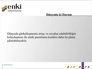Dünyada ki Durum




Dünyada globalleşmenin artışı ve seyahat edebilirliliğin
kolaylaşması ile etnik pazarlama kendini daha ön plana
çıkarabilecektir.
 