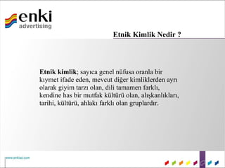 Etnik Kimlik Nedir ?



Etnik kimlik; sayıca genel nüfusa oranla bir
kıymet ifade eden, mevcut diğer kimliklerden ayrı
olarak giyim tarzı olan, dili tamamen farklı,
kendine has bir mutfak kültürü olan, alışkanlıkları,
tarihi, kültürü, ahlakı farklı olan gruplardır.
 