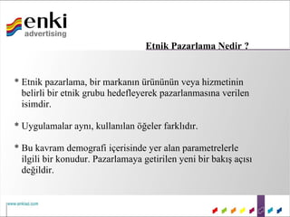 Etnik Pazarlama Nedir ?


* Etnik pazarlama, bir markanın ürününün veya hizmetinin
  belirli bir etnik grubu hedefleyerek pazarlanmasına verilen
  isimdir.

* Uygulamalar aynı, kullanılan öğeler farklıdır.

* Bu kavram demografi içerisinde yer alan parametrelerle
  ilgili bir konudur. Pazarlamaya getirilen yeni bir bakış açısı
  değildir.
 
