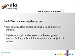 Etnik Pazarlama Nedir ?


Etnik Pazarlamanın meydana gelmesi

* Tüm dünyada etnik gruplar gelişmekte ve alım güçleri
  artmakta.

* Pazarlama her gün zorlaşmakta ve mikro seviyelere
  inmekte. Farklı gruplara farklı mesajlar verme isteğinin bir
  sonucu.
 