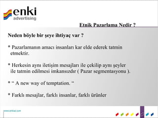 Etnik Pazarlama Nedir ?
Neden böyle bir şeye ihtiyaç var ?

* Pazarlamanın amacı insanları kar elde ederek tatmin
 etmektir.

* Herkesin aynı iletişim mesajları ile çekilip aynı şeyler
 ile tatmin edilmesi imkansızdır ( Pazar segmentasyonu ).

* “ A new way of temptation. “

* Farklı mesajlar, farklı insanlar, farklı ürünler
 