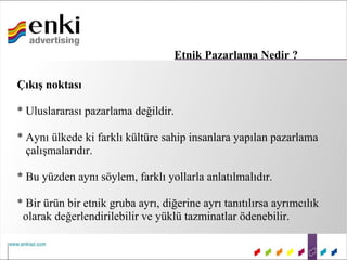 Etnik Pazarlama Nedir ?

Çıkış noktası

* Uluslararası pazarlama değildir.

* Aynı ülkede ki farklı kültüre sahip insanlara yapılan pazarlama
  çalışmalarıdır.

* Bu yüzden aynı söylem, farklı yollarla anlatılmalıdır.

* Bir ürün bir etnik gruba ayrı, diğerine ayrı tanıtılırsa ayrımcılık
 olarak değerlendirilebilir ve yüklü tazminatlar ödenebilir.
 