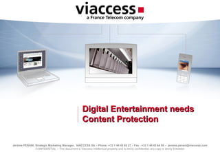 Jérôme PERANI, Strategic Marketing Manager, VIACCESS SA – Phone :+33 1 44 45 65 27 – Fax : +33 1 44 45 64 80 – jerome.perani@viaccess.com
CONFIDENTIAL – This document is Viaccess intellectual property and is stricly confidential; any copy is stricly forbidden
Digital Entertainment needsDigital Entertainment needs
Content ProtectionContent Protection
 