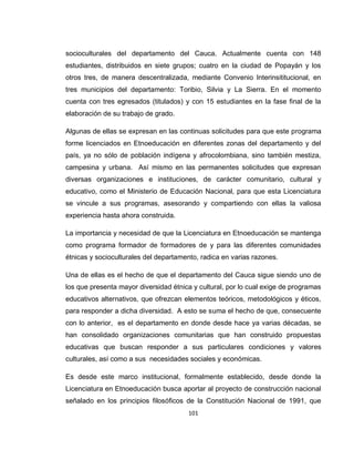 101
socioculturales del departamento del Cauca. Actualmente cuenta con 148
estudiantes, distribuidos en siete grupos; cuatro en la ciudad de Popayán y los
otros tres, de manera descentralizada, mediante Convenio Interinsititucional, en
tres municipios del departamento: Toribio, Silvia y La Sierra. En el momento
cuenta con tres egresados (titulados) y con 15 estudiantes en la fase final de la
elaboración de su trabajo de grado.
Algunas de ellas se expresan en las continuas solicitudes para que este programa
forme licenciados en Etnoeducación en diferentes zonas del departamento y del
país, ya no sólo de población indígena y afrocolombiana, sino también mestiza,
campesina y urbana. Así mismo en las permanentes solicitudes que expresan
diversas organizaciones e instituciones, de carácter comunitario, cultural y
educativo, como el Ministerio de Educación Nacional, para que esta Licenciatura
se vincule a sus programas, asesorando y compartiendo con ellas la valiosa
experiencia hasta ahora construida.
La importancia y necesidad de que la Licenciatura en Etnoeducación se mantenga
como programa formador de formadores de y para las diferentes comunidades
étnicas y socioculturales del departamento, radica en varias razones.
Una de ellas es el hecho de que el departamento del Cauca sigue siendo uno de
los que presenta mayor diversidad étnica y cultural, por lo cual exige de programas
educativos alternativos, que ofrezcan elementos teóricos, metodológicos y éticos,
para responder a dicha diversidad. A esto se suma el hecho de que, consecuente
con lo anterior, es el departamento en donde desde hace ya varias décadas, se
han consolidado organizaciones comunitarias que han construido propuestas
educativas que buscan responder a sus particulares condiciones y valores
culturales, así como a sus necesidades sociales y económicas.
Es desde este marco institucional, formalmente establecido, desde donde la
Licenciatura en Etnoeducación busca aportar al proyecto de construcción nacional
señalado en los principios filosóficos de la Constitución Nacional de 1991, que
 