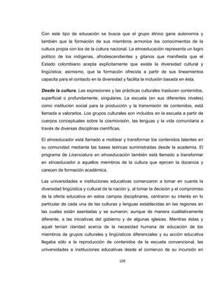 109
Con este tipo de educación se busca que el grupo étnico gane autonomía y
también que la formación de sus miembros armonice los conocimientos de la
cultura propia con los de la cultura nacional. La etnoeducación representa un logro
político de los indígenas, afrodescendientes y gitanos que manifiesta que el
Estado colombiano acepta explícitamente que existe la diversidad cultural y
lingüística; asimismo, que la formación ofrecida a partir de sus lineamientos
capacita para el contacto en la diversidad y facilita la inclusión basada en ésta.
Desde la cultura. Las expresiones y las prácticas culturales traslucen contenidos,
superficial o profundamente, singulares. La escuela (en sus diferentes niveles)
como institución social para la producción y la transmisión de contenidos, está
llamada a valorarlos. Los grupos culturales son incluidos en la escuela a partir de
cuerpos conceptuales sobre la cosmovisión, las lenguas y la vida comunitaria a
través de diversas disciplinas científicas.
El etnoeducador está llamado a moldear y transformar los contenidos latentes en
su comunidad mediante las bases teóricas suministradas desde la academia. El
programa de Licenciatura en etnoeducación también está llamado a transformar
en etnoeducador a aquellos miembros de la cultura que ejercen la docencia y
carecen de formación académica.
Las universidades e instituciones educativas comenzaron a tomar en cuenta la
diversidad lingüística y cultural de la nación y, al tomar la decisión y el compromiso
de la oferta educativa en estos campos disciplinares, centraron su interés en lo
particular de cada una de las culturas y lenguas establecidas en las regiones en
las cuales están asentadas y se sumaron, aunque de manera cualitativamente
diferente, a las iniciativas del gobierno y de algunas iglesias. Mientras éstas y
aquél tenían claridad acerca de la necesidad humana de educación de los
miembros de grupos culturales y lingüísticos diferenciales y su acción educativa
llegaba sólo a la reproducción de contenidos de la escuela convencional, las
universidades e instituciones educativas desde el comienzo de su incursión en
 