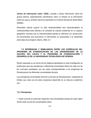 114
Centro de información sobre -CIGE-, compila y ofrece información sobre los
grupos étnicos, especialmente colombianos; tiene un énfasis en la información
sobre los wayuu, también sobre los asentados en la Sierra Nevada de Santa Marta
(SNSM).
Diversidad cultural supone no sólo multiculturalidad sino interculturalidad; la
multiculturalidad está referida a la cantidad de culturas existentes en un espacio
geográfico mientras que la interculturalidad plantea la definición y/o construcción
de herramientas que promueven el intercambio, la reciprocidad y la solidaridad
entre ellas (Cunningham, Myrna, 2002, 5).”
7.2 DIFERENCIAS Y SEMEJANZAS ENTRE LOS CURRÍCULOS DEL
PROGRAMA DE ETNOEDUCACION DE LAS UNIVERSIDADES DE LA
GUAJIRA, DEL CAUCA Y EL PROGRAMA DE ETNOEDUCACIÓN Y
DESARROLLO DE LA UNIVERSIDAD TECNOLÓGICA DE PEREIRA.
Dando respuesta a uno de los de los objetivos planteados en esta investigación se
evidenciara aquí las semejanzas y diferencias encontradas dentro de cada uno de
los currículos estudiados, por ser estos correspondientes a los programas de
Etnoeducacion de diferentes universidades del país.
Las semejanzas encontradas entre los currículos de Etnoeducación, respetando el
énfasis que cada una de estos programas desarrolla en su discurso académico
son:
7.2.1 Semejanzas
1. Cada currículo en particular responde a las necesidades propias de cada región
donde cada una de las universidades opera.
 