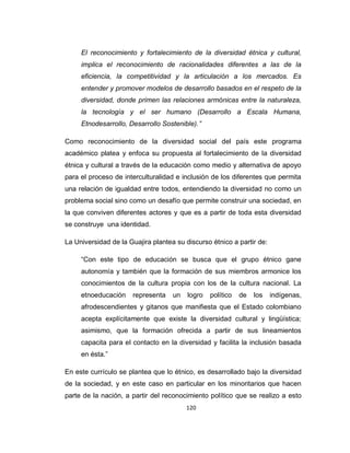 120
El reconocimiento y fortalecimiento de la diversidad étnica y cultural,
implica el reconocimiento de racionalidades diferentes a las de la
eficiencia, la competitividad y la articulación a los mercados. Es
entender y promover modelos de desarrollo basados en el respeto de la
diversidad, donde primen las relaciones armónicas entre la naturaleza,
la tecnología y el ser humano (Desarrollo a Escala Humana,
Etnodesarrollo, Desarrollo Sostenible).”
Como reconocimiento de la diversidad social del país este programa
académico platea y enfoca su propuesta al fortalecimiento de la diversidad
étnica y cultural a través de la educación como medio y alternativa de apoyo
para el proceso de interculturalidad e inclusión de los diferentes que permita
una relación de igualdad entre todos, entendiendo la diversidad no como un
problema social sino como un desafío que permite construir una sociedad, en
la que conviven diferentes actores y que es a partir de toda esta diversidad
se construye una identidad.
La Universidad de la Guajira plantea su discurso étnico a partir de:
“Con este tipo de educación se busca que el grupo étnico gane
autonomía y también que la formación de sus miembros armonice los
conocimientos de la cultura propia con los de la cultura nacional. La
etnoeducación representa un logro político de los indígenas,
afrodescendientes y gitanos que manifiesta que el Estado colombiano
acepta explícitamente que existe la diversidad cultural y lingüística;
asimismo, que la formación ofrecida a partir de sus lineamientos
capacita para el contacto en la diversidad y facilita la inclusión basada
en ésta.”
En este currículo se plantea que lo étnico, es desarrollado bajo la diversidad
de la sociedad, y en este caso en particular en los minoritarios que hacen
parte de la nación, a partir del reconocimiento político que se realizo a esto
 