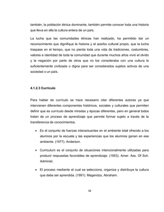38
también, la población étnica dominante, también permite conocer toda una historia
que lleva en ella la cultura entera de un país.
La lucha que las comunidades étnicas han realizado, ha permitido dar un
reconocimiento que dignifique la historia y el acerbo cultural propio, que la lucha
traspase en el tiempo, que no pierda toda una vida de tradiciones, costumbres,
valores e identidad de toda la comunidad que durante muchos años vivió el olvido
y la negación por parte de otros que no los consideraba con una cultura lo
suficientemente civilizada o digna para ser considerados sujetos activos de una
sociedad o un país.
4.1.2.3 Currículo
Para hablar de currículo se hace necesario citar diferentes autores ya que
intervienen diferentes componentes históricos, sociales y culturales que permiten
definir que es currículo desde miradas y épocas diferentes, pero en general todos
tratan de un proceso de aprendizaje que permite formar sujeto a través de la
transferencia de conocimientos.
 Es el conjunto de fuerzas interactuantes en el ambiente total ofrecido a los
alumnos por la escuela y las experiencias que los alumnos ganan en ese
ambiente. (1977). Anderson.
 Curriculum es el conjunto de situaciones intencionalmente utilizadas para
producir respuestas favorables de aprendizaje. (1953). Amer. Ass. Of Sch.
Administ.
 El proceso mediante el cual se selecciona, organiza y distribuye la cultura
que debe ser aprendida. (1991). Magendzo, Abraham.
 