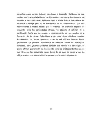 53
como los negros también lucharon para lograr el desarrollo y la libertad de esta
nación, pero hoy en día la historia ha sido egoísta, mezquina y desinteresada en
relación a esta comunidad, ignorando que la Carta Política Colombiana los
reconoce y protege, pero no los salvaguarda de la invisivilizacion que está
reproduciendo el modelo racista que se evidencia en diferentes espacios de
encuentro entre las comunidades étnicas, “no obstante el volumen de la
contribución hecha por los negros, el reconocimiento por sus aportes en la
formación de la nación Colombiana y de otras sigue siéndoles esquivo.
Protagonistas de épicas guerreras como la del africano Benkos Bioho,
promovieron los primeros movimientos de liberación contra las monarquías
europeas”, pero, ¿cuántas personas conocen esa historia o al personaje?, se
podría afirmar que también es desconocido entre los afrodescendientes que de
sus héroes no han escuchado hablar dentro de las aulas de clases y esto los
obliga a desconocer esa otra historia que siempre ha estado allí presente.
 