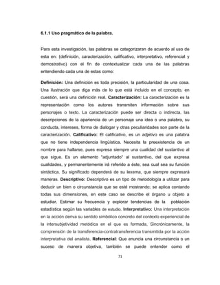 71
6.1.1 Uso pragmático de la palabra.
Para esta investigación, las palabras se categorizaran de acuerdo al uso de
esta en: (definición, caracterización, calificativo, interpretativo, referencial y
demostrativo) con el fin de contextualizar cada una de las palabras
entendiendo cada una de estas como:
Definición: Una definición es toda precisión, la particularidad de una cosa.
Una ilustración que diga más de lo que está incluido en el concepto, en
cuestión, será una definición real. Caracterización: La caracterización es la
representación como los autores transmiten información sobre sus
personajes o texto. La caracterización puede ser directa o indirecta, las
descripciones de la apariencia de un personaje una idea o una palabra, su
conducta, intereses, forma de dialogar y otras peculiaridades son parte de la
caracterización. Calificativo: El calificativo, es un adjetivo es una palabra
que no tiene independencia lingüística. Necesita la preexistencia de un
nombre para hallarse, pues expresa siempre una cualidad del sustantivo al
que sigue. Es un elemento "adjuntado" al sustantivo, del que expresa
cualidades, y permanentemente irá referido a éste, sea cual sea su función
sintáctica. Su significado dependerá de su lexema, que siempre expresará
maneras. Descriptivo: Descriptivo es un tipo de metodología a utilizar para
deducir un bien o circunstancia que se esté mostrando; se aplica contando
todas sus dimensiones, en este caso se describe el órgano u objeto a
estudiar. Estimar su frecuencia y explorar tendencias de la población
estadística según las variables de estudio. Interpretativo: Una interpretación
en la acción deriva su sentido simbólico concreto del contexto experiencial de
la intersubjetividad metódica en el que es formada, Sincrónicamente, la
comprensión de la transferencia-contratransferencia transmitida por la acción
interpretativa del analista. Referencial: Que enuncia una circunstancia o un
suceso de manera objetiva, también se puede entender como el
 