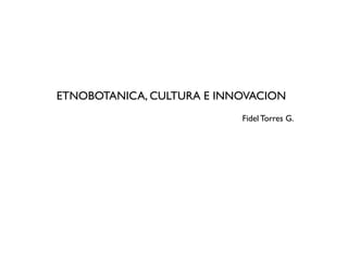ETNOBOTANICA, CULTURA E INNOVACION
                           Fidel Torres G.
 
