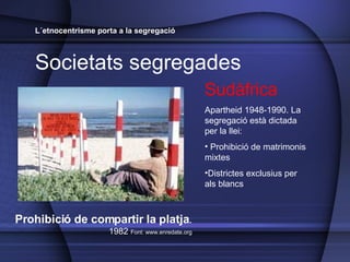 L´etnocentrisme porta a la segregació Societats segregades Sudàfrica Apartheid 1948-1990. La segregació est à dictada per la llei:  Prohibició de matrimonis mixtes Districtes exclusius per als blancs Prohibició de compartir la platja .  1982  Font: www.enredate.org 