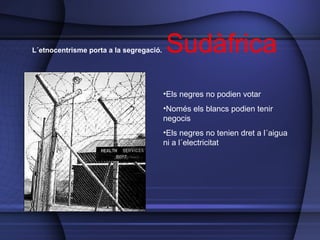 L´etnocentrisme porta a la segregació.  Sudàfrica Els negres no podien votar Només els blancs podien tenir negocis Els negres no tenien dret a l´aigua ni a l´electricitat 