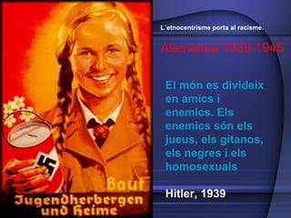 El món es divideix en amics i enemics. Els enemics són els jueus, els gitanos, els negres i els homosexuals Hitler, 1939 L´etnocentrisme porta al racisme.  Alemanya 1939-1945 