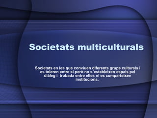 Societats multiculturals Societats en les que conviuen diferents grups culturals i es toleren entre sí però no s´estableixen espais pel diàleg i  trobada entre elles ni es comparteixen institucions.  