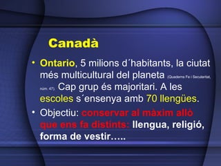 Canadà Ontario , 5 milions d´habitants, la ciutat més multicultural del planeta  (Quaderns Fe i Secularitat, núm. 47).  Cap grup és majoritari. A les  escoles  s´ensenya amb  70 llengües . Objectiu:  conservar al màxim allò que ens fa distints:  llengua, religió, forma de vestir….. 