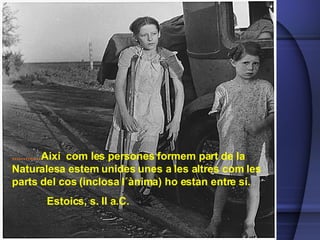 ............. Així  com les persones formem part de la Naturalesa estem unides unes a les altres com les parts del cos (inclosa l´ànima) ho estan entre sí.    Estoics, s. II a.C. 