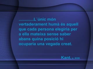 .............L´únic món vertaderament humà és aquell que cada persona elegiria per a ella mateixa sense saber abans quina posició hi ocuparia una vegada creat.  Kant,  s. XVIII 