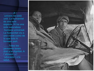 ………… .A l´univers tot està unit.  La humanitat és una sola espècie. Hi ha una sola naturalesa  humana universal. La humanitat viu a una ciutat comú de la que tots hi formem part.    .......Totes les persones tenen dret a la dignitat. A l´aliment, a l´educació i a la salut. 