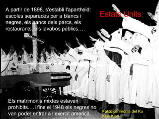 Estats Units A partir de 1898, s'establí l'apartheid: escoles separades per a blancs i negres, els bancs dels parcs, els restaurants, els lavabos p úblics…. Els  matrimonis mixtes estaven prohibits.…i fins el 1948 els negres no van poder entrar a l’ex èrcit americà. Foto:  cerim ònia del Ku Klux Klan 