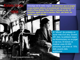 Missatge de la ràdio negra:  Us demanem que no pugeu a cap autob ús dilluns , en protesta per l’arrestament i el judici a Rosa Banks. Pots faltar a l’escola un dia. Si treballes, agafa un taxi o camina. Per ò , per favor, no agafis cap bus dilluns.  Font: www.enredate.org Estats Units,  1956 El “dilluns” de protesta va durar m és d’un any. Durant 381 dies, la població negra de Montmomery no va pujar a cap bus . El boicot va implicar unes 42.000 persones, que eren el  70% dels usuaris dels autobusos. Este es un autobús de la línea que utilizaba Rosa Parks. Actualmente se encuentra en el museo Henrry Ford © rmhermen                                                                                                                                                   