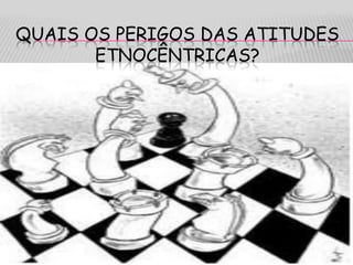 QUAIS OS PERIGOS DAS ATITUDES
ETNOCÊNTRICAS?
 