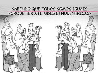 SABENDO QUE TODOS SOMOS IGUAIS,
PORQUE TER ATITUDES ETNOCÊNTRICAS?
 