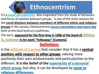 Ethnocentrism 
It’s a social phenomenon. Was originated from the study of behaviors 
and forms of relation between groups. Is one of the main reasons for 
the racial divisions between members of different ethnic and religious 
groups in the society. Ethnocentrism occurs everywhere and every day 
both at the local level as a politician. 
The term, appeared for the first time in 1906 of the hand of William 
G. Summer in his work "Folksways" (Customs). 
Definition: 
Is the attitude of a group that consider that it has a central 
position with respect to other groups, valuing more 
positively their own achievements and particularities to the 
different. It is the belief of the superiority of a personal 
ethnic group, but also, it can be developed by racial or 
religious differences. 
 
