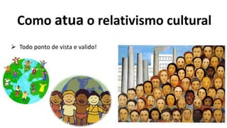 Como atua o relativismo cultural
 Todo ponto de vista e valido!
 