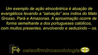 Um exemplo de ação etnocêntrica é atuação de
evangélicos levando a “salvação” aos índios do Mato
Grosso, Pará e Amazonas. A aproximação ocorre de
forma semelhante a dos portugueses católicos,
com muitos presentes, envolvendo e seduzindo – os.
 