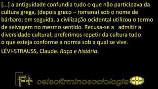 [...] a antiguidade confundia tudo o que não participava da
cultura grega, (depois greco – romana) sob o nome de
bárbaro; em seguida, a civilização ocidental utilizou o termo
de selvagem no mesmo sentido. Recusa-se a admitir a
diversidade cultural; preferimos repetir da cultura tudo
o que esteja conforme a norma sob a qual se vive.
LÉVI-STRAUSS, Claude. Raça e história.
 