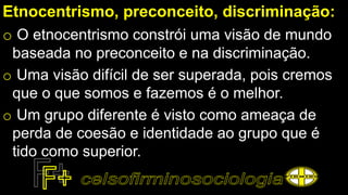 Etnocentrismo, preconceito, discriminação:
o O etnocentrismo constrói uma visão de mundo
baseada no preconceito e na discriminação.
o Uma visão difícil de ser superada, pois cremos
que o que somos e fazemos é o melhor.
o Um grupo diferente é visto como ameaça de
perda de coesão e identidade ao grupo que é
tido como superior.
 