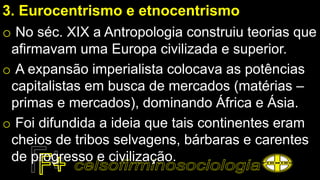 3. Eurocentrismo e etnocentrismo
o No séc. XIX a Antropologia construiu teorias que
afirmavam uma Europa civilizada e superior.
o A expansão imperialista colocava as potências
capitalistas em busca de mercados (matérias –
primas e mercados), dominando África e Ásia.
o Foi difundida a ideia que tais continentes eram
cheios de tribos selvagens, bárbaras e carentes
de progresso e civilização.
 