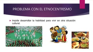 PROBLEMA CON EL ETNOCENTRISMO
 Impide desarrollar la habilidad para vivir en otra situación
cultural.
 