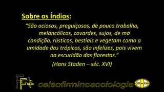 Sobre os Índios:
“São ociosos, preguiçosos, de pouco trabalho,
melancólicos, covardes, sujos, de má
condição, rústicos, bestiais e vegetam como a
umidade dos trópicos, são infelizes, pois vivem
na escuridão das florestas.”
(Hans Staden – séc. XVI)
 