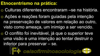 Etnocentrismo na prática:
o Culturas diferentes encontraram –se na história.
o Ações e reações foram guiadas pela intenção
na preservação de valores em relação ao outro,
visto como ameaça, um inimigo a ser vencido.
o O conflito foi inevitável, já que o superior teve
uma visão e uma intenção ao tentar destruir o
inferior para preservar – se.
 