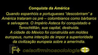 Conquista da América
Quando espanhóis e portugueses “descobriram” a
América trataram os pré – colombianos como bárbaros
e selvagens. O Império Asteca foi conquistado e
Tenochtitlán, sua capital, destruída.
A cidade do México foi construída em moldes
europeus, numa intenção de impor a superioridade
da civilização europeia sobre a ameríndia.
 