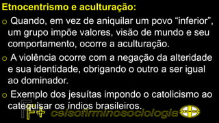 Etnocentrismo e aculturação:
o Quando, em vez de aniquilar um povo “inferior”,
um grupo impõe valores, visão de mundo e seu
comportamento, ocorre a aculturação.
o A violência ocorre com a negação da alteridade
e sua identidade, obrigando o outro a ser igual
ao dominador.
o Exemplo dos jesuítas impondo o catolicismo ao
catequisar os índios brasileiros.
 
