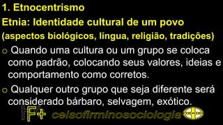 1. Etnocentrismo
Etnia: Identidade cultural de um povo
(aspectos biológicos, língua, religião, tradições)
o Quando uma cultura ou um grupo se coloca
como padrão, colocando seus valores, ideias e
comportamento como corretos.
o Qualquer outro grupo que seja diferente será
considerado bárbaro, selvagem, exótico.
 
