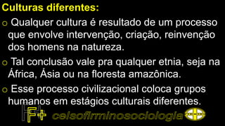 Culturas diferentes:
o Qualquer cultura é resultado de um processo
que envolve intervenção, criação, reinvenção
dos homens na natureza.
o Tal conclusão vale pra qualquer etnia, seja na
África, Ásia ou na floresta amazônica.
o Esse processo civilizacional coloca grupos
humanos em estágios culturais diferentes.
 