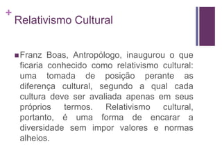 + 
Relativismo Cultural 
Franz Boas, Antropólogo, inaugurou o que 
ficaria conhecido como relativismo cultural: 
uma tomada de posição perante as 
diferença cultural, segundo a qual cada 
cultura deve ser avaliada apenas em seus 
próprios termos. Relativismo cultural, 
portanto, é uma forma de encarar a 
diversidade sem impor valores e normas 
alheios. 
 