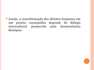  Assim, a transformação dos direitos humanos em
um projeto cosmopolita depende do diálogo
intercultural promovido pela hermenêutica
diatópica
 